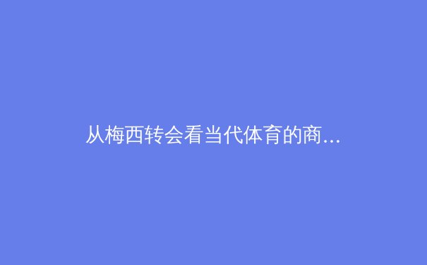 从梅西转会看当代体育的商业迷局：巨星效应与资本博弈